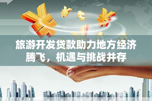 崇左旅游开发贷款助力地方经济腾飞，机遇与挑战并存