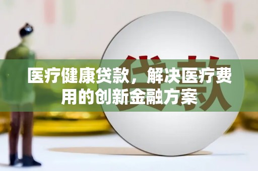 安泽医疗健康贷款，解决医疗费用的创新金融方案